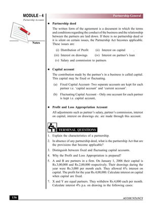ACCOUNTANCY
MODULE - 4
Notes
Partnership General
Partnership Accounts
136
Partnership deed
The written form of the agreement is a document in which the terms
and conditions regarding the conduct of the business and the relationship
between the partners are laid down. If there is no partnership deed or
it is silent on certain issues, the Partnership Act becomes applicable.
These issues are:
(i) Distribution of Profit (ii) Interest on capital .
(iii) Interest on drawings (iv) Interest on partner’s loan
(v) Salary and commission to partners
Capital account
The contribution made by the partner’s in a business is called capital.
This capital may be fixed or fluctuating.
(a) Fixed Capital Account- Two separate accounts are kept for each
partner i.e. ‘capital account’ and ‘current account’.
(b) Fluctuating Capital Account – Only one account for each partner
is kept i.e. capital account,
Profit and Loss Appropriation Account
All adjustments such as partner’s salary, partner’s commission, interest
on capital, interest on drawings etc. are made through this account.
TERMINAL QUESTIONS
1. Explain the characteristics of a partnership.
2. In absence of any partnership deed, what is the partnership Act that are
the provisions that become applicable?
3. Distinguish between fixed and fluctuating capital accounts.
4. Why the Profit and Loss Appropriation is prepared?
5. A and B are partners in a firm. On January 1, 2006 their capital is
Rs.3,00,000 and Rs.2,00,000 respectively. Their drawings during the
year were Rs.3,000 per month each. They allowed 6% interest on
capital. The profit for the year Rs.4,00,000. Calculate interest on capital
when capital are fixed.
7. X and Y are equal partners. They withdrew Rs.4,000 each per month.
Calculate interest 4% p.a. on drawing in the following cases:
 
