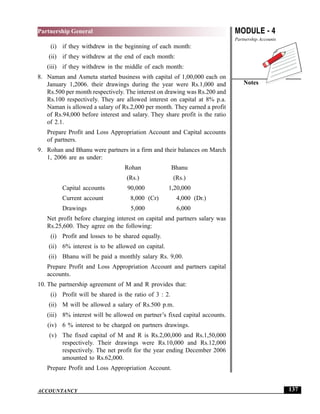 MODULE - 4
Partnership Accounts
Notes
137
Partnership General
ACCOUNTANCY
(i) if they withdrew in the beginning of each month:
(ii) if they withdrew at the end of each month:
(iii) if they withdrew in the middle of each month:
8. Naman and Asmeta started business with capital of 1,00,000 each on
January 1,2006. their drawings during the year were Rs.1,000 and
Rs.500 per month respectively. The interest on drawing was Rs.200 and
Rs.100 respectively. They are allowed interest on capital at 8% p.a.
Naman is allowed a salary of Rs.2,000 per month. They earned a profit
of Rs.94,000 before interest and salary. They share profit is the ratio
of 2.1.
Prepare Profit and Loss Appropriation Account and Capital accounts
of partners.
9. Rohan and Bhanu were partners in a firm and their balances on March
1, 2006 are as under:
Rohan Bhanu
(Rs.) (Rs.)
Capital accounts 90,000 1,20,000
Current account 8,000 (Cr) 4,000 (Dr.)
Drawings 5,000 6,000
Net profit before charging interest on capital and partners salary was
Rs.25,600. They agree on the following:
(i) Profit and losses to be shared equally.
(ii) 6% interest is to be allowed on capital.
(ii) Bhanu will be paid a monthly salary Rs. 9,00.
Prepare Profit and Loss Appropriation Account and partners capital
accounts.
10. The partnership agreement of M and R provides that:
(i) Profit will be shared is the ratio of 3 : 2.
(ii) M will be allowed a salary of Rs.500 p.m.
(iii) 8% interest will be allowed on partner’s fixed capital accounts.
(iv) 6 % interest to be charged on partners drawings.
(v) The fixed capital of M and R is Rs.2,00,000 and Rs.1,50,000
respectively. Their drawings were Rs.10,000 and Rs.12,000
respectively. The net profit for the year ending December 2006
amounted to Rs.62,000.
Prepare Profit and Loss Appropriation Account.
 