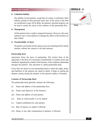 MODULE - 4
Partnership Accounts
Notes
117
Partnership General
ACCOUNTANCY
Unlimited liability
The liability of each partner, except that of a minor, is unlimited. Their
liability extends to their personal assets also. If the assets of the firm
are insufficient to pay off its debts, the partners’ personal property can
be used to satisfy the claim of the creditors of the partnership firm.
Management
All the partners have a right to mange the business. However, they may
authorize one or more partners to manage the affairs of the business on
their behalf.
Transferability of share
No partner can transfer his/her share to any one including his/her family
member without the consent of all other partners.
Partnership deed
Agreement forms the basis of partnership. The written form of the
agreement is the basis of a document of partnership. It contains terms and
conditions regarding the conduct of the business. It also explains relationship
amongst the partners. This document is called partnership deed.
Every firm can frame its own partnership deed in which the rights, duties
and liabilities of the partners are stated in detail. It helps in settling the
disputes arising among the partners in the general conduct of business.
Contents of Partnership Deed
The partnership deed generally contains the following :
(i) Name and address of the partnership firm;
(ii) Nature and objectives of the business;
(iii) Name and address of each partner;
(iv) Ratio in which profits is to be shared;
(v) Capital contribution by each partner;
(vi) Rate of Interest on capital if allowed;
(vii) Salary or any other remuneration to partners, if allowed;
 