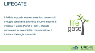 LIFEGATE 
LifeGate supporta le aziende nel loro percorso di sviluppo sostenibile attraverso il nuovo modello di impresa “People, Planet e Profit”, offrendo consulenza su sostenibilità, comunicazione, e fornitura di energia rinnovabile  