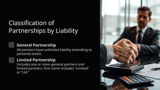 Classification of
Partnerships by Liability
General Partnership
All partners have unlimited liability extending to
personal assets.
Limited Partnership
Includes one or more general partners and
limited partners; firm name includes “Limited”
or “Ltd.”
 