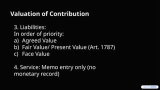 Valuation of Contribution
3. Liabilities:
In order of priority:
a) Agreed Value
b) Fair Value/ Present Value (Art. 1787)
c) Face Value
4. Service: Memo entry only (no
monetary record)
 