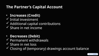 The Partner’s Capital Account
• Increases (Credit)
 Initial investment
 Additional capital contributions
 Share in net income
• Decreases (Debit)
 Permanent withdrawals
 Share in net loss
 Closing of (temporary) drawings account balance
 