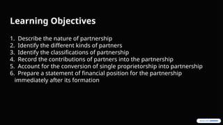 Learning Objectives
1. Describe the nature of partnership
2. Identify the different kinds of partners
3. Identify the classifications of partnership
4. Record the contributions of partners into the partnership
5. Account for the conversion of single proprietorship into partnership
6. Prepare a statement of financial position for the partnership
immediately after its formation
 