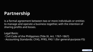 Partnership
is a formal agreement between two or more individuals or entities
to manage and operate a business together, with the intention of
sharing profits and losses.
Legal Basis:
· Civil Code of the Philippines (Title IX, Art. 1767–1867)
· Accounting Standards: CFAS, PFRS, PAS 1 (for general-purpose FS)
 