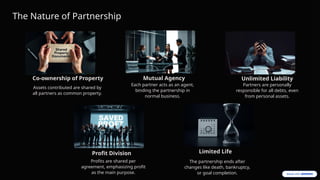 The Nature of Partnership
Co-ownership of Property
Assets contributed are shared by
all partners as common property.
Mutual Agency
Each partner acts as an agent,
binding the partnership in
normal business.
Unlimited Liability
Partners are personally
responsible for all debts, even
from personal assets.
Limited Life
The partnership ends after
changes like death, bankruptcy,
or goal completion.
Profit Division
Profits are shared per
agreement, emphasizing profit
as the main purpose.
 