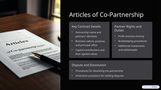 Articles of Co-Partnership
Key Contract Details
• Partnership name and
partners' identities
• Business nature, purpose,
and principal office
• Capital contributions and
their agreed values
Partner Rights and
Duties
• Profit and loss sharing
• Bookkeeping procedures
• Additional investments
and withdrawals
Dispute and Dissolution
• Procedures for dissolving the partnership
• Arbitration provisions for settling disputes
 