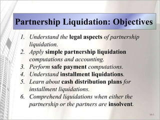 16-1
Partnership Liquidation: Objectives
1. Understand the legal aspects of partnership
liquidation.
2. Apply simple partnership liquidation
computations and accounting.
3. Perform safe payment computations.
4. Understand installment liquidations.
5. Learn about cash distribution plans for
installment liquidations.
6. Comprehend liquidations when either the
partnership or the partners are insolvent.
 