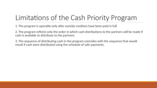 Limitations of the Cash Priority Program
1. The program is operable only after outside creditors have been paid in full
2. The program reflects only the order in which cash distributions to the partners will be made if
cash is available to distribute to the partners.
3. The sequence of distributing cash in the program coincides with the sequence that would
result if cash were distributed using the schedule of safe payments.
 