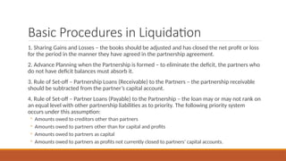 Basic Procedures in Liquidation
1. Sharing Gains and Losses – the books should be adjusted and has closed the net profit or loss
for the period in the manner they have agreed in the partnership agreement.
2. Advance Planning when the Partnership is formed – to eliminate the deficit, the partners who
do not have deficit balances must absorb it.
3. Rule of Set-off – Partnership Loans (Receivable) to the Partners – the partnership receivable
should be subtracted from the partner’s capital account.
4. Rule of Set-off – Partner Loans (Payable) to the Partnership – the loan may or may not rank on
an equal level with other partnership liabilities as to priority. The following priority system
occurs under this assumption:
◦ Amounts owed to creditors other than partners
◦ Amounts owed to partners other than for capital and profits
◦ Amounts owed to partners as capital
◦ Amounts owed to partners as profits not currently closed to partners’ capital accounts.
 
