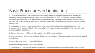 Basic Procedures in Liquidation
5. Liquidation expenses – certain costs incurred during the liquidation process should be treated as a
reduction of the proceeds from the sale of noncash assets such as costs to complete inventory, sales
commission and shipping costs related to disposal of inventory, escrow and title transfer fees associated
with the sale of real property, and costs of removing equipment. Other liquidation costs should be treated
as expenses.
6. Marshalling of Assets – contribution of personal assets to a liquidating partnership illustrates the
characteristics of unlimited liability. The order of priority concerning the availability of the assets for each
class of creditors is as follows:
A. Partnership assets – (1) Partnership creditors and (2) Personal creditors
B. Personal assets – (1) Personal creditors, (2) Partnership creditors, (3) Amounts owed to partners by way of
contribution.
Solvent = Personal assets > Personal liabilities
Insolvent = Personal assets < Personal liabilities
7. Distribution of Cash or Other Assets to Partners – the fair value of the distributed asset is then charged
against the proper capital account.
 