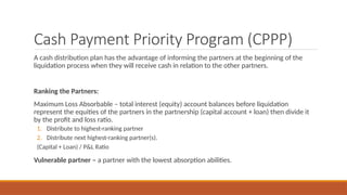 Cash Payment Priority Program (CPPP)
A cash distribution plan has the advantage of informing the partners at the beginning of the
liquidation process when they will receive cash in relation to the other partners.
Ranking the Partners:
Maximum Loss Absorbable – total interest (equity) account balances before liquidation
represent the equities of the partners in the partnership (capital account + loan) then divide it
by the profit and loss ratio.
1. Distribute to highest-ranking partner
2. Distribute next highest-ranking partner(s).
(Capital + Loan) / P&L Ratio
Vulnerable partner – a partner with the lowest absorption abilities.
 