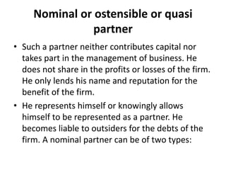 Nominal or ostensible or quasi
partner
• Such a partner neither contributes capital nor
takes part in the management of bu...