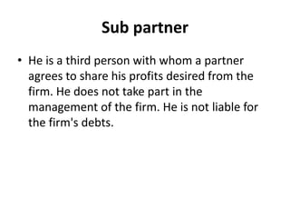 Sub partner
• He is a third person with whom a partner
agrees to share his profits desired from the
firm. He does not take...
