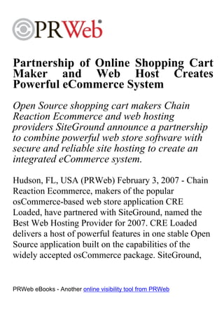 Partnership of Online Shopping Cart
Maker and Web Host Creates
Powerful eCommerce System
Open Source shopping cart makers Chain
Reaction Ecommerce and web hosting
providers SiteGround announce a partnership
to combine powerful web store software with
secure and reliable site hosting to create an
integrated eCommerce system.
Hudson, FL, USA (PRWeb) February 3, 2007 - Chain
Reaction Ecommerce, makers of the popular
osCommerce-based web store application CRE
Loaded, have partnered with SiteGround, named the
Best Web Hosting Provider for 2007. CRE Loaded
delivers a host of powerful features in one stable Open
Source application built on the capabilities of the
widely accepted osCommerce package. SiteGround,


PRWeb eBooks - Another online visibility tool from PRWeb
 