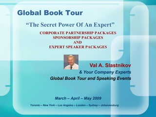 CORPORATE PARTNERSHIP PACKAGES SPONSORSHIP PACKAGES AND  EXPERT SPEAKER PACKAGES Val A. Slastnikov & Your Company Experts Global Book Tour and Speaking Events Toronto – New York – Los Angeles – London – Sydney – Johannesburg   Global Book Tour March – April – May 2009 “ The Secret Power Of An Expert” 