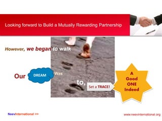 NeevInternational >>
Looking forward to Build a Mutually Rewarding Partnership
However, we began to walk
Our DREAM Was
to,
A
Good
ONE
Indeed
Set a TRACE!
www.neevinternational.org
 
