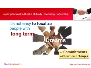 NeevInternational >>
Looking forward to Build a Mutually Rewarding Partnership
It’s not easy to focalize
people with
long term
Dreams
or Commitments
without some changes
www.neevinternational.org
 