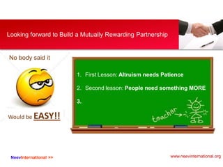 NeevInternational >>
Looking forward to Build a Mutually Rewarding Partnership
No body said it
Would be EASY!!
1. First Lesson: Altruism needs Patience
2. Second lesson: People need something MORE
3.
www.neevinternational.org
 
