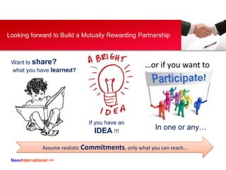NeevInternational >>
Looking forward to Build a Mutually Rewarding Partnership
Want to share?
what you have learned?
If you have an
IDEA !!!
…or if you want to
In one or any…
Assume realistic Commitments, only what you can reach…
 
