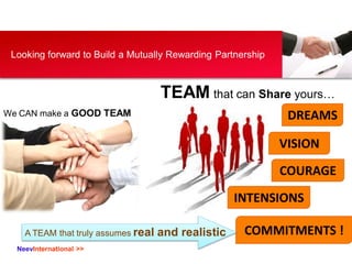 NeevInternational >>
Looking forward to Build a Mutually Rewarding Partnership
We CAN make a GOOD TEAM DREAMS
TEAM that can Share yours…
VISION
COURAGE
INTENSIONS
COMMITMENTS !A TEAM that truly assumes real and realistic
 