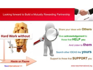 NeevInternational >>
Looking forward to Build a Mutually Rewarding Partnership
Search other IDEAS like yours
Share your ideas with Others
And Listen to them
Give acknowledgement to
those that HELP you
Support to those that SUPPORT you
Hard Work without
Haste or Pause
www.neevinternational.org
 