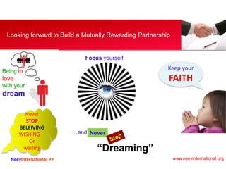 NeevInternational >>
Looking forward to Build a Mutually Rewarding Partnership
Being in
love
with your
dream
Keep your
FAITH
Focus yourself
…and Never
“Dreaming”
Never
STOP
BELEIVING
WISHING
Or
waiting
www.neevinternational.org
 