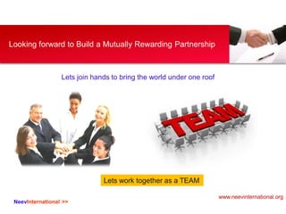 NeevInternational >>
Looking forward to Build a Mutually Rewarding Partnership
Lets join hands to bring the world under one roof
Lets work together as a TEAM
www.neevinternational.org
 
