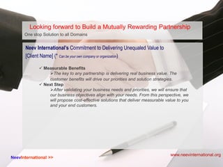 One stop Solution to all Domains...
 Measurable Benefits
The key to any partnership is delivering real business value. The
customer benefits will drive our priorities and solution strategies.
 Next Step
After validating your business needs and priorities, we will ensure that
our business objectives align with your needs. From this perspective, we
will propose cost-effective solutions that deliver measurable value to you
and your end customers.
NeevInternational >>
Looking forward to Build a Mutually Rewarding Partnership
Neev International’s Commitment to Delivering Unequaled Value to
[Client Name] (* Can be your own company or organization)
www.neevinternational.org
 