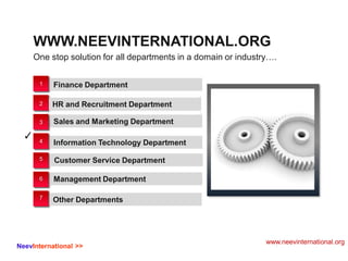 One stop solution for all departments in a domain or industry….
WWW.NEEVINTERNATIONAL.ORG
✓
1
2
3
4
5
6
7
Finance Department
HR and Recruitment Department
Sales and Marketing Department
Information Technology Department
Customer Service Department
Management Department
Other Departments
www.neevinternational.org
NeevInternational >>
 