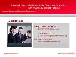 One Stop Solution to all Domains & Departments…..
1. CC
Looking forward to Build a Mutually Rewarding Partnership
with www.neevinternational.org
• HEAD QUARTERS (INDIA)
C-1/23 DLF Dilshad Extn.
Sahibabad Ghaziabad 201001 INDIA
Call: +911203141320
E.Mail: support@neevinternational.org
•VIRTUAL BRANCH (USA)
Email: md@neevinternational.org
NeevInternational >>
Contact us:
www.neevinternational.org
 