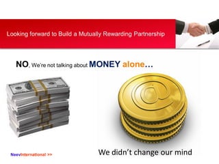 NeevInternational >>
Your Logo
Looking forward to Build a Mutually Rewarding Partnership
NO, We’re not talking about MONEY...