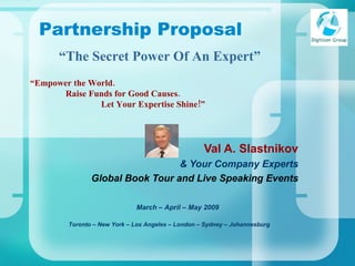 “ Empower the World.   Raise Funds for Good Causes. Let Your Expertise Shine!” Val A. Slastnikov & Your Company Experts Global Book Tour and Live Speaking Events Toronto – New York – Los Angeles – London – Sydney – Johannesburg   Partnership Proposal March – April – May 2009 “ The Secret Power Of An Expert” 