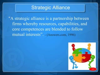 Strategic Alliance

"A strategic alliance is a partnership between
  firms whereby resources, capabilities, and
  core competences are blended to follow
  mutual interests”. - (Answers.com, 1996)




                                                 2/3
 