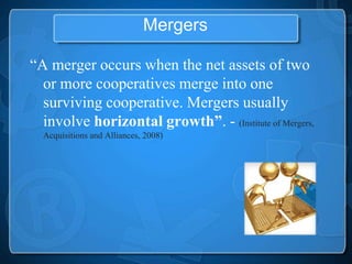 Mergers

“A merger occurs when the net assets of two
  or more cooperatives merge into one
  surviving cooperative. Mergers usually
  involve horizontal growth”. - (Institute of Mergers,
  Acquisitions and Alliances, 2008)
 