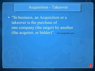 Acquisition - Takeover

• “In business, an Acquisition or a
  takeover is the purchase of
  one company (the target) by another
  (the acquirer, or bidder)”. - Investopedia.com




                                                   4
 