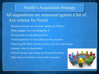 Nestlé’s Acquisition Strategy
All acquisitions are measured against a list of
 key criteria for Nestlé
 Possible transition into Nutrition, Health and Wellness
 To be category No. 1 or strong No. 2
 Strong brands in leadership positions
 Focused approach on value-added growth categories
 Enhancing RIG (Real internal growth), cash flow and earnings
 Generate value for shareholders
 Maintain strong credit ratings and financial flexibility
 High degree of certainty of successful integration
 