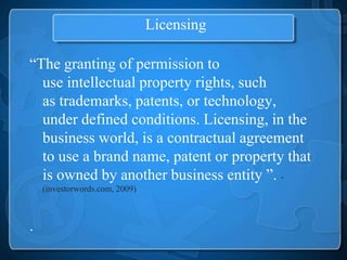 Licensing

“The granting of permission to
  use intellectual property rights, such
  as trademarks, patents, or technology,
  under defined conditions. Licensing, in the
  business world, is a contractual agreement
  to use a brand name, patent or property that
  is owned by another business entity ”. -
    (investorwords.com, 2009)



.
 