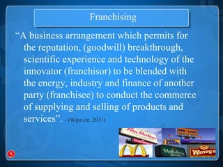 Franchising
    “A business arrangement which permits for
      the reputation, (goodwill) breakthrough,
      scientific experience and technology of the
      innovator (franchisor) to be blended with
      the energy, industry and finance of another
      party (franchisee) to conduct the commerce
      of supplying and selling of products and
      services”. - (Wipo.int, 2011)


5
 