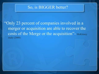 So, is BIGGER better?


“Only 23 percent of companies involved in a
  merger or acquisition are able to recover the
  costs of the Merge or the acquisition”- McKinsey
  study (2008)
 