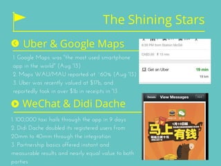 The Shining Stars
Uber & Google Maps
1. Google Maps was "the most used smartphone
app in the world" (Aug '13)
2. Maps WAU/MAU reported at ~60% (Aug '13)
3. Uber was recently valued at $17b, and
reportedly took in over $1b in receipts in '13
WeChat & Didi Dache
1. 100,000 taxi hails through the app in 9 days
2. Didi Dache doubled its registered users from
20mm to 40mm through the integration
3. Partnership basics offered instant and
measurable results and nearly equal value to both
parties
 