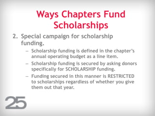 Ways Chapters Fund
Scholarships
2. Special campaign for scholarship
funding.
– Scholarship funding is defined in the chapter’s
annual operating budget as a line item.
– Scholarship funding is secured by asking donors
specifically for SCHOLARSHIP funding.
– Funding secured in this manner is RESTRICTED
to scholarships regardless of whether you give
them out that year.
 