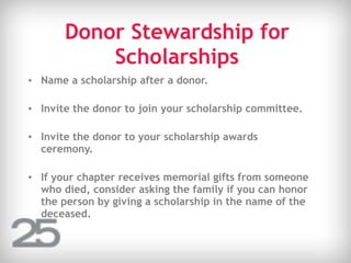 Donor Stewardship for
Scholarships
• Name a scholarship after a donor.
• Invite the donor to join your scholarship committee.
• Invite the donor to your scholarship awards
ceremony.
• If your chapter receives memorial gifts from someone
who died, consider asking the family if you can honor
the person by giving a scholarship in the name of the
deceased.
 