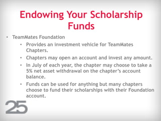 Endowing Your Scholarship
Funds
• TeamMates Foundation
• Provides an investment vehicle for TeamMates
Chapters.
• Chapters may open an account and invest any amount.
• In July of each year, the chapter may choose to take a
5% net asset withdrawal on the chapter’s account
balance.
• Funds can be used for anything but many chapters
choose to fund their scholarships with their Foundation
account.
 