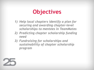 Objectives
1) Help local chapters identify a plan for
securing and awarding chapter-level
scholarships to mentees in TeamMates
2) Predicting chapter scholarship funding
need
3) Fundraising for scholarships and
sustainability of chapter scholarship
program
 