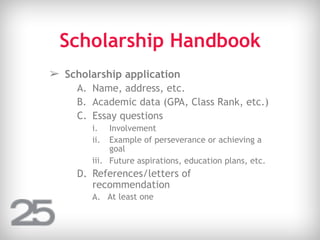 Scholarship Handbook
➢ Scholarship application
A. Name, address, etc.
B. Academic data (GPA, Class Rank, etc.)
C. Essay questions
i. Involvement
ii. Example of perseverance or achieving a
goal
iii. Future aspirations, education plans, etc.
D. References/letters of
recommendation
A. At least one
 