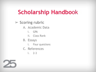 Scholarship Handbook
➢ Scoring rubric
A. Academic Data
i. GPA
ii. Class Rank
B. Essays
i. Four questions
C. References
i. 2-3
 