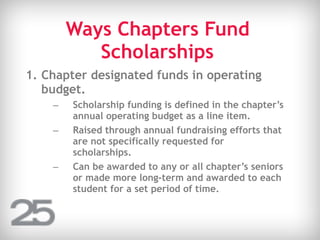 Ways Chapters Fund
Scholarships
1. Chapter designated funds in operating
budget.
– Scholarship funding is defined in the chapter’s
annual operating budget as a line item.
– Raised through annual fundraising efforts that
are not specifically requested for
scholarships.
– Can be awarded to any or all chapter’s seniors
or made more long-term and awarded to each
student for a set period of time.
 