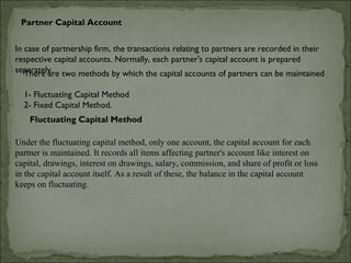 Partner Capital Account


In case of partnership firm, the transactions relating to partners are recorded in their
respective capital accounts. Normally, each partner's capital account is prepared
separately. two methods by which the capital accounts of partners can be maintained
   There are

  1- Fluctuating Capital Method
  2- Fixed Capital Method.
    Fluctuating Capital Method

Under the fluctuating capital method, only one account, the capital account for each
partner is maintained. It records all items affecting partner's account like interest on
capital, drawings, interest on drawings, salary, commission, and share of profit or loss
in the capital account itself. As a result of these, the balance in the capital account
keeps on fluctuating.
 