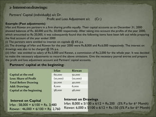 Partners' Capital (individually) a/c Dr.
                               Profit and Loss Adjustment a/c            (Cr.)
Example (Past adjustments)
Irfan and Rizwan are partners in a firm sharing profits equally. Their capital accounts as on December 31, 2000
showed balances of Rs. 60,000 and Rs. 50,000 respectively. After taking into account the profits of the year 2000,
which amounted to Rs 20,000, it was subsequently found that the following items have been left out while preparing
the final account of the year ended 2000
(i) The partners were entitled to interest on capitals @ 6% p.a.
(ii) The drawings of Irfan and Rizwan for the year 2000 were Rs.8,000 and Rs.6,000 respectively. The interest on
drawings was also to be charged @ 5% p.a.
(iii) Irfan was entitled to salary of Rs.5,000 and Rizwan, a commission of Rs.2,000 for the whole year. It was decided
to make the necessary adjustments to record the above omissions. Give the necessary journal entries and prepare
the profit and loss adjustment account and Partners' capital accounts.
   Partners’ capital at the beginning:
                                       Irfan           Rizwan
   Capital at the end                  60,000          50,000
   Less: Share of Profit               (10,000)        (10,000)
   Total Before Drawing                50,000          40,000
   Add: Drawings                       8,000           6,000
   Capital at the beginning            58,000          46,000


    Interest on Capital                           Interest on Drawings
   Irfan : 58,000 × 6/100 = Rs. 3,480             Irfan: 8,000 x 5/100 x 6/12 = Rs.200 (5% P.a for 6th Month)
   Rizwan : 46,000 × 6/100 = Rs. 2,760            Rizwan: 6,000 x 5/100 x 6/12 = Rs.150 (5% P.a for 6th Month)
 